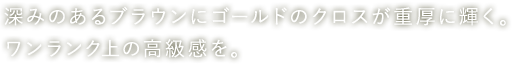 深みのあるブラウンにゴールドのクロスが重厚に輝く。ワンランク上の高級感を。