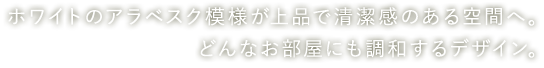 ホワイトのアラベスク模様が上品で清潔感のある空間へ。どんなお部屋にも調和するデザイン。